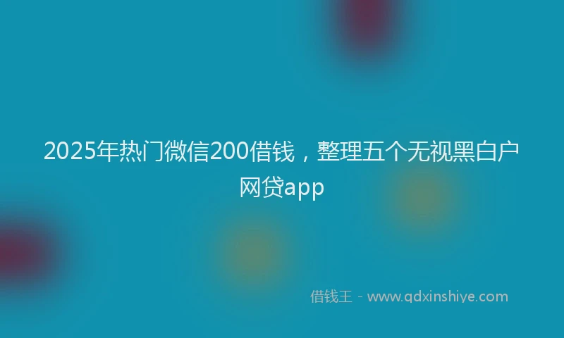 2025年热门微信200借钱，整理五个无视黑白户网贷app