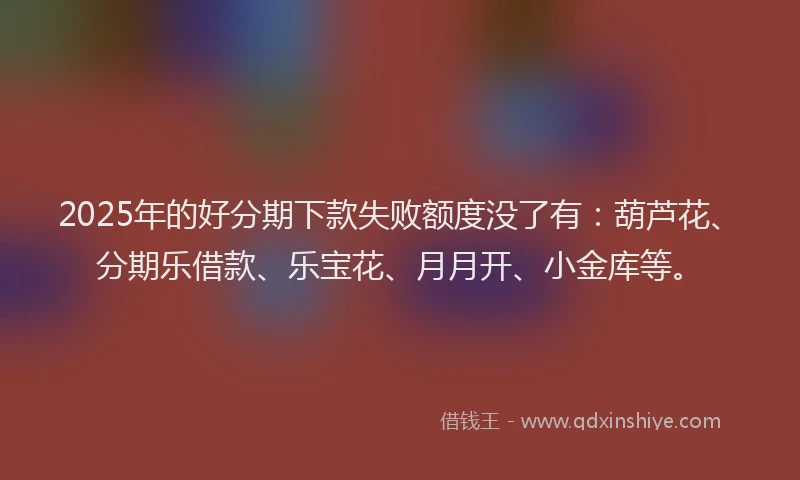 2025年的好分期下款失败额度没了有：葫芦花、分期乐借款、乐宝花、月月开、小金库等。