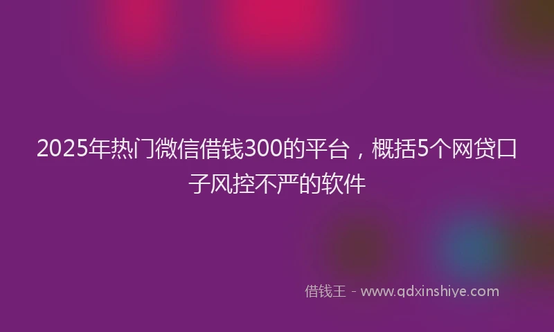 2025年热门微信借钱300的平台，概括5个网贷口子风控不严的软件