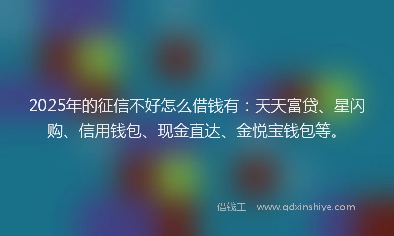 2025年的征信不好怎么借钱有：天天富贷、星闪购、信用钱包、现金直达、金悦宝钱包等。