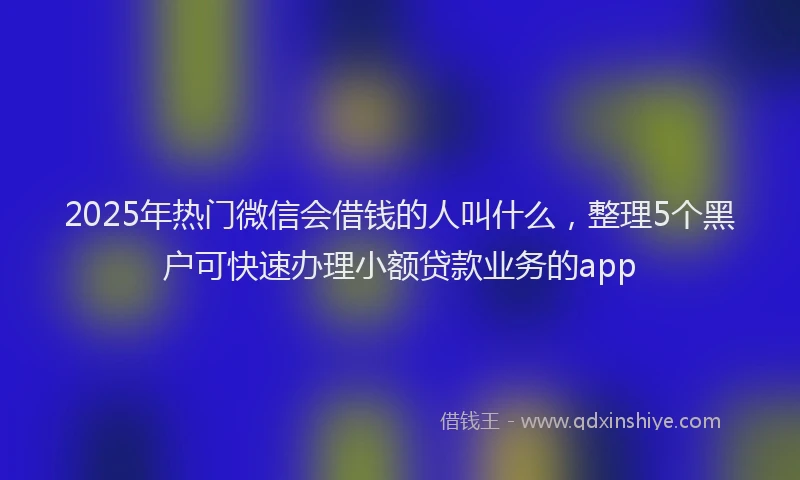 2025年热门微信会借钱的人叫什么，整理5个黑户可快速办理小额贷款业务的app