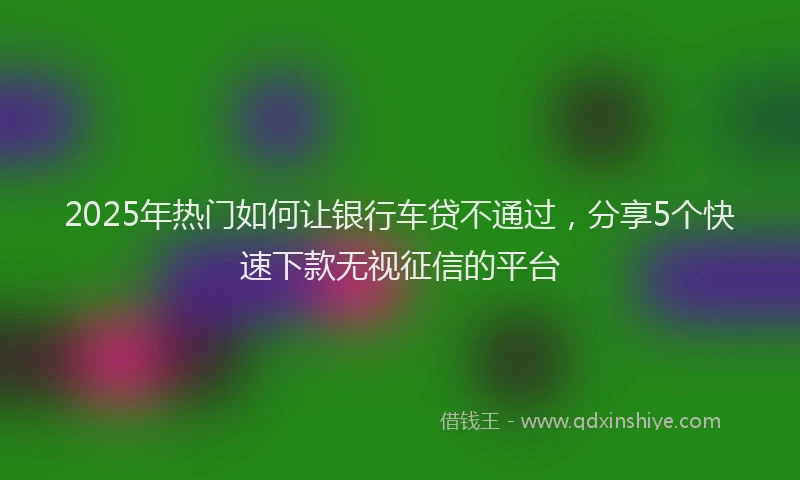 2025年热门如何让银行车贷不通过，分享5个快速下款无视征信的平台