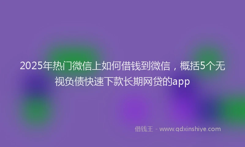 2025年热门微信上如何借钱到微信，概括5个无视负债快速下款长期网贷的app