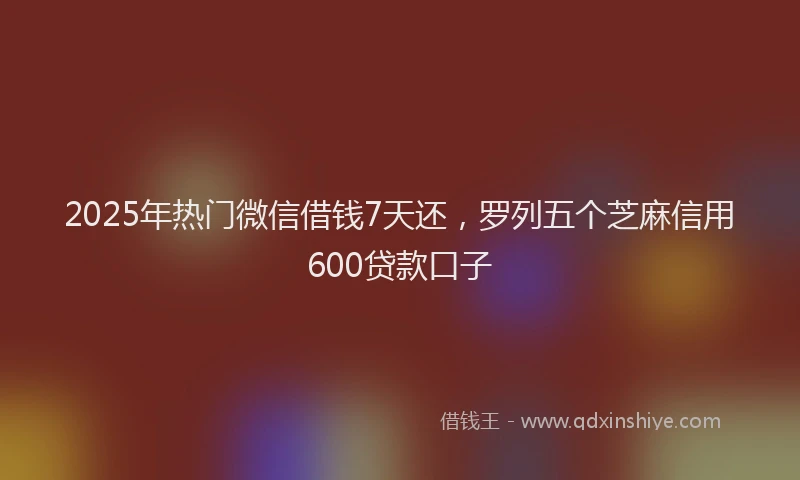 2025年热门微信借钱7天还，罗列五个芝麻信用600贷款口子