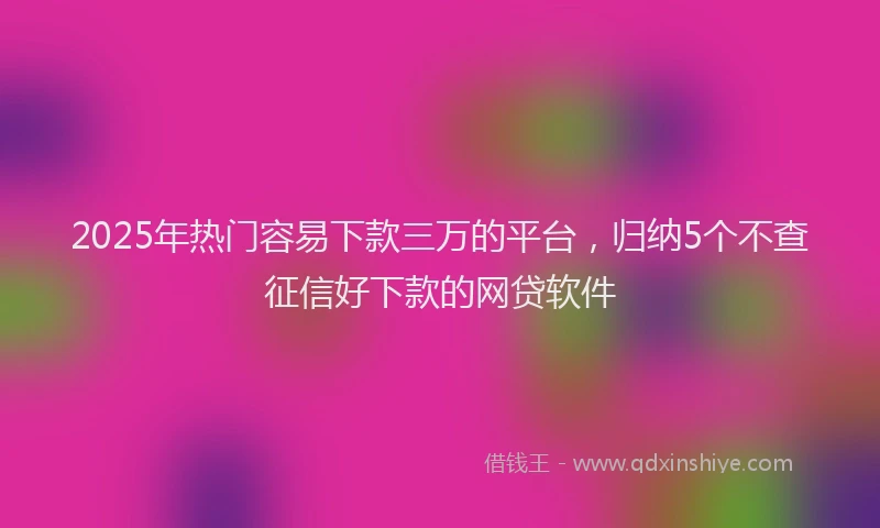 2025年热门容易下款三万的平台，归纳5个不查征信好下款的网贷软件