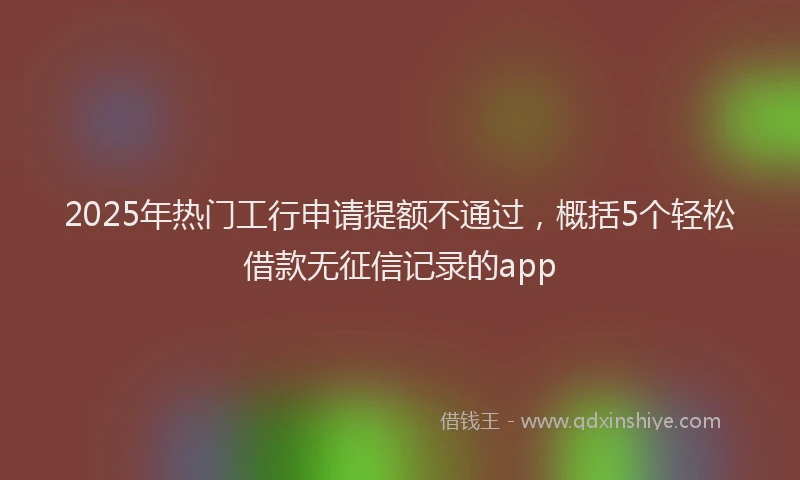 2025年热门工行申请提额不通过，概括5个轻松借款无征信记录的app