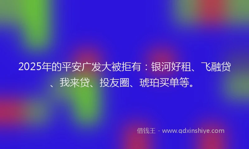 2025年的平安广发大被拒有：银河好租、飞融贷、我来贷、投友圈、琥珀买单等。