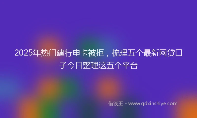 2025年热门建行申卡被拒，梳理五个最新网贷口子今日整理这五个平台