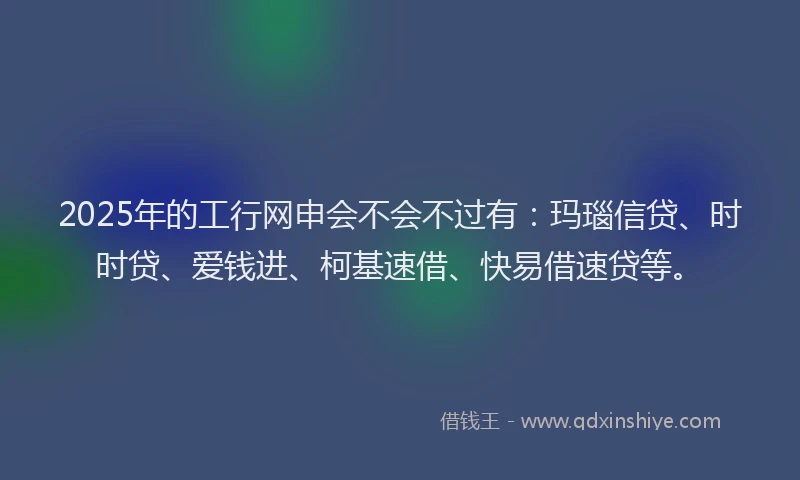 2025年的工行网申会不会不过有：玛瑙信贷、时时贷、爱钱进、柯基速借、快易借速贷等。