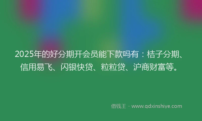 2025年的好分期开会员能下款吗有：桔子分期、信用易飞、闪银快贷、粒粒贷、沪商财富等。