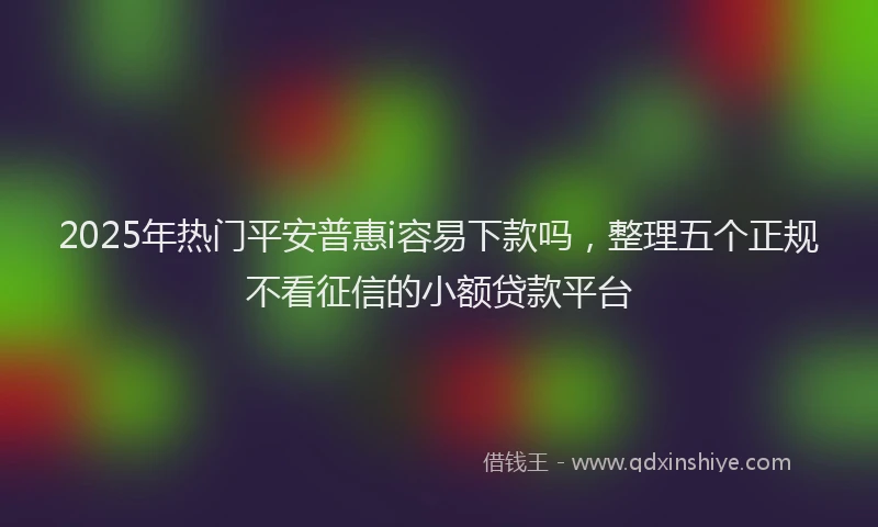 2025年热门平安普惠i容易下款吗，整理五个正规不看征信的小额贷款平台