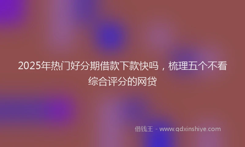 2025年热门好分期借款下款快吗，梳理五个不看综合评分的网贷