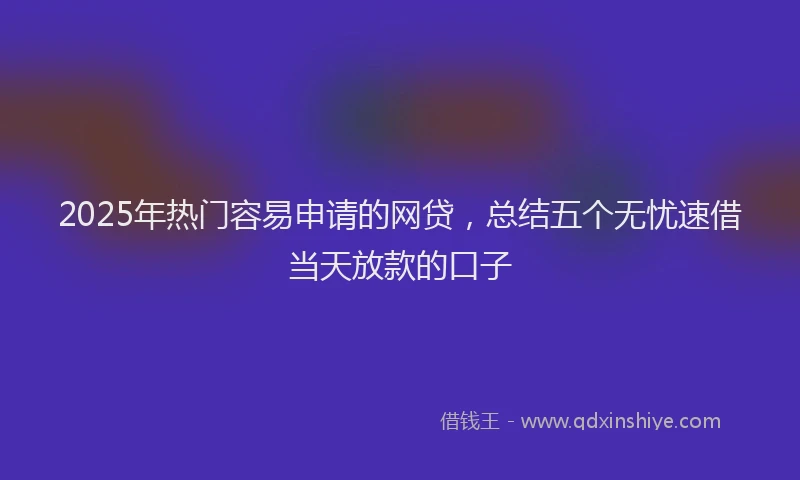 2025年热门容易申请的网贷，总结五个无忧速借当天放款的口子