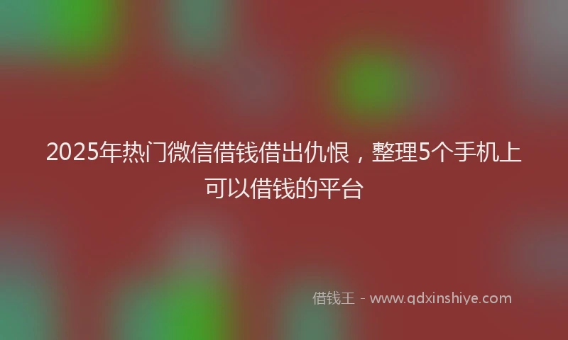 2025年热门微信借钱借出仇恨，整理5个手机上可以借钱的平台