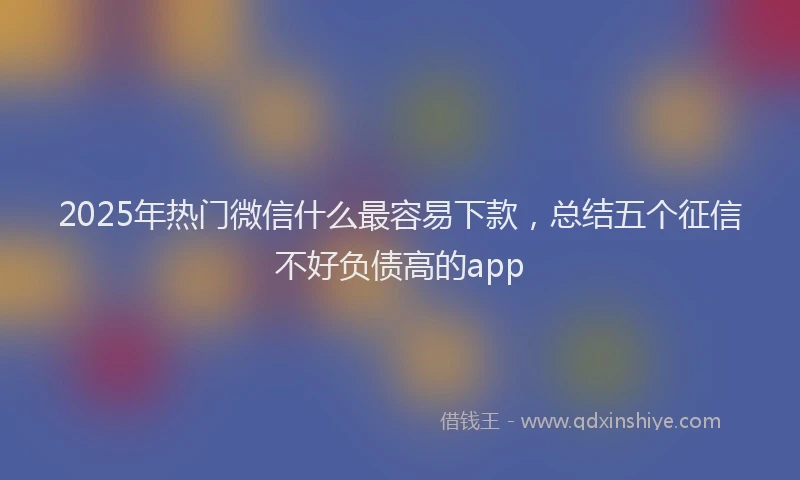 2025年热门微信什么最容易下款，总结五个征信不好负债高的app