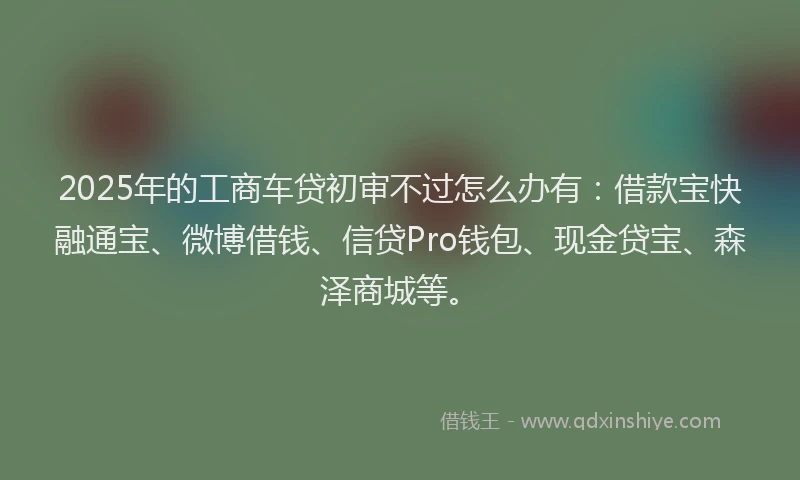 2025年的工商车贷初审不过怎么办有：借款宝快融通宝、微博借钱、信贷Pro钱包、现金贷宝、森泽商城等。