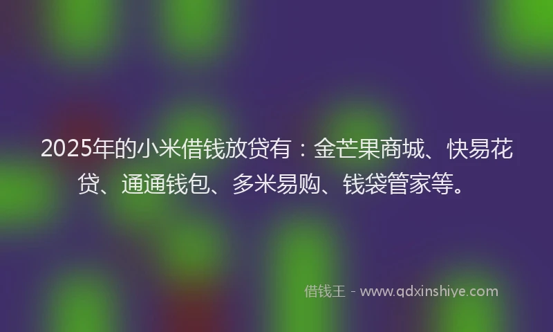 2025年的小米借钱放贷有：金芒果商城、快易花贷、通通钱包、多米易购、钱袋管家等。