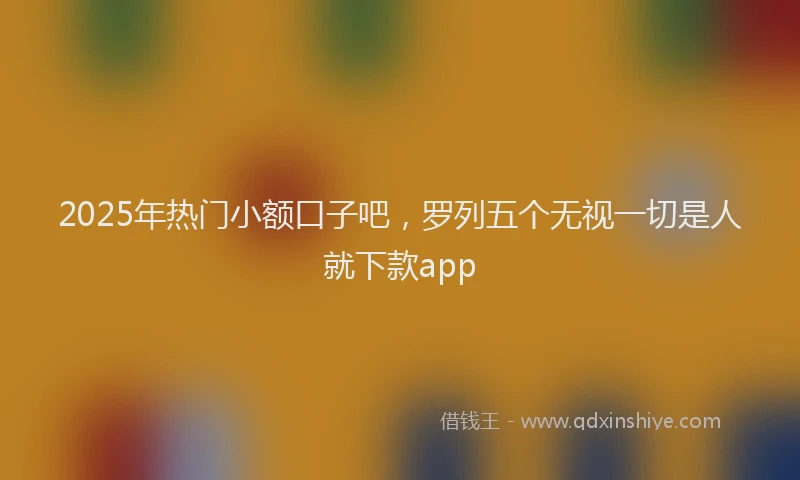 2025年热门小额口子吧，罗列五个无视一切是人就下款app