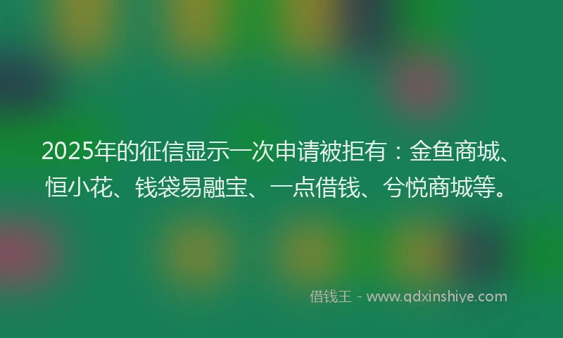 2025年的征信显示一次申请被拒有：金鱼商城、恒小花、钱袋易融宝、一点借钱、兮悦商城等。