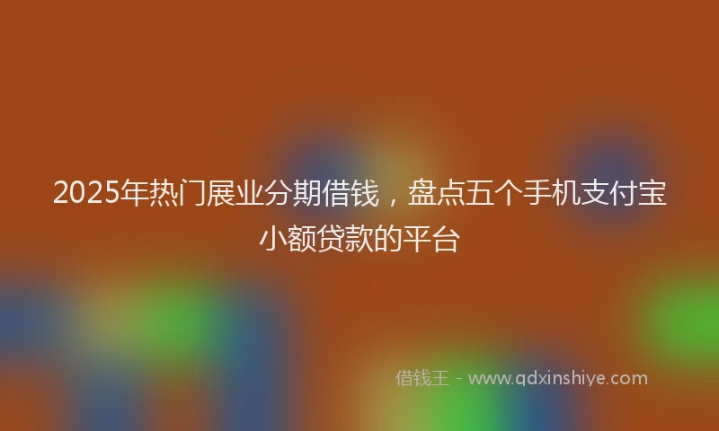 2025年热门展业分期借钱，盘点五个手机支付宝小额贷款的平台