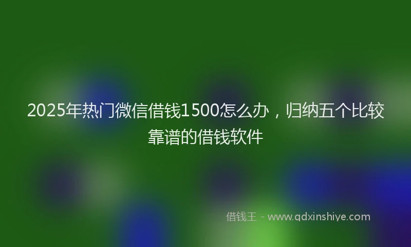 2025年热门微信借钱1500怎么办，归纳五个比较靠谱的借钱软件