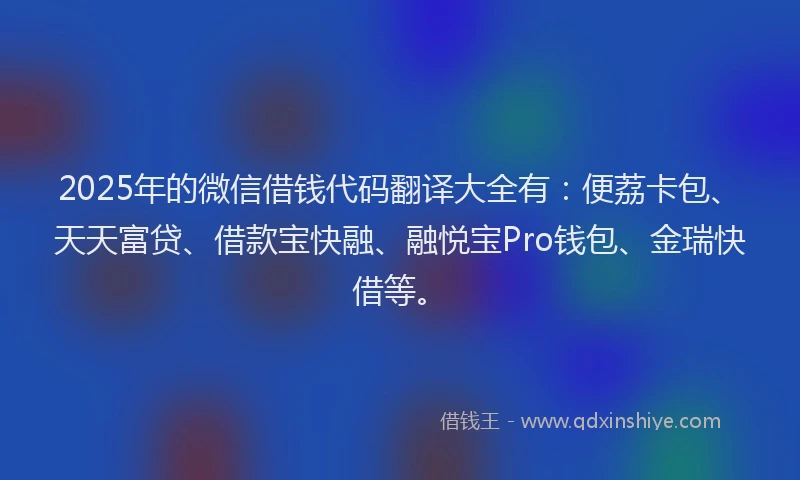 2025年的微信借钱代码翻译大全有：便荔卡包、天天富贷、借款宝快融、融悦宝Pro钱包、金瑞快借等。
