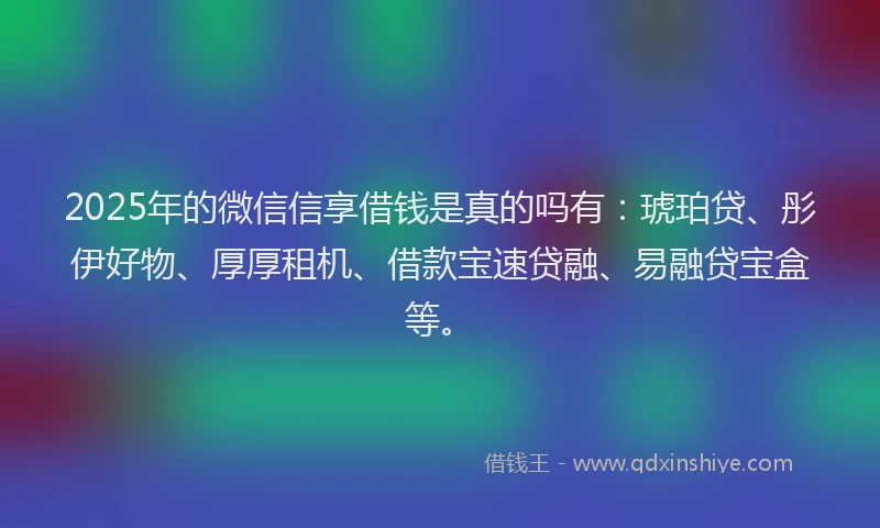 2025年的微信信享借钱是真的吗有：琥珀贷、彤伊好物、厚厚租机、借款宝速贷融、易融贷宝盒等。