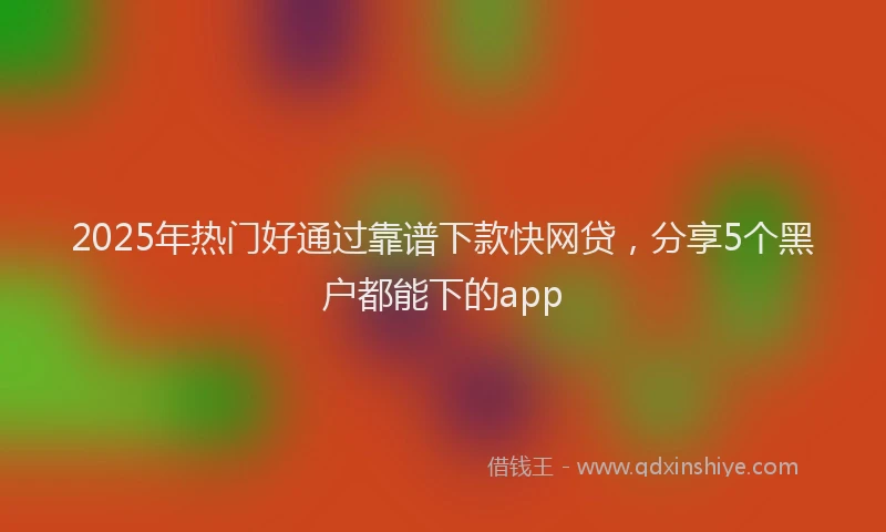 2025年热门好通过靠谱下款快网贷，分享5个黑户都能下的app