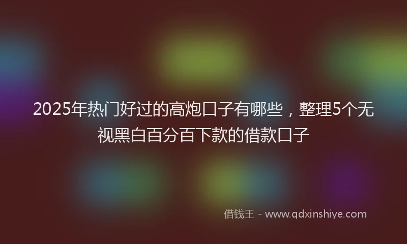 2025年热门好过的高炮口子有哪些，整理5个无视黑白百分百下款的借款口子
