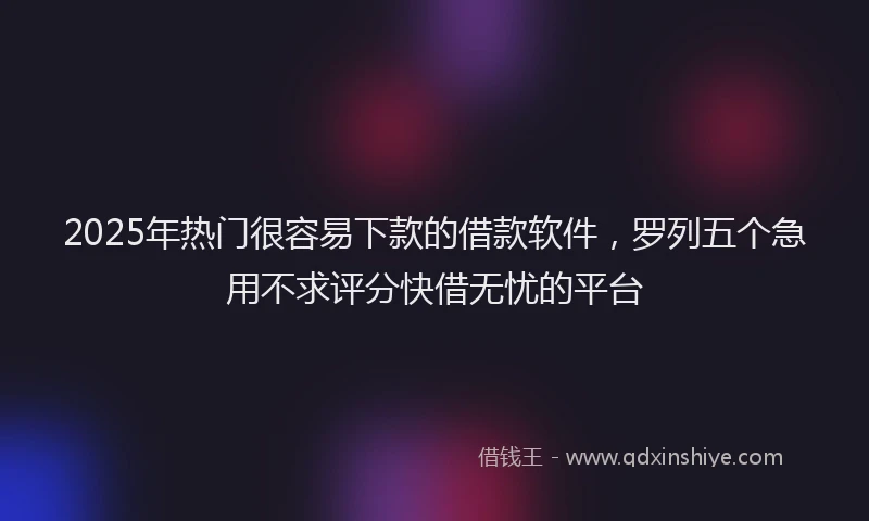 2025年热门很容易下款的借款软件，罗列五个急用不求评分快借无忧的平台