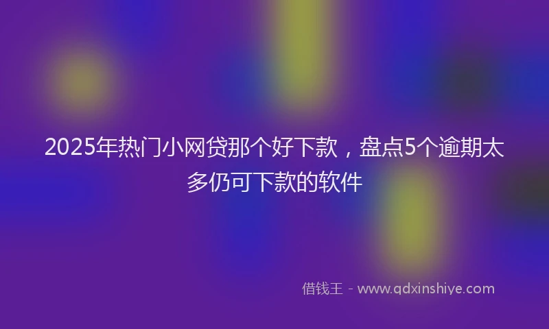 2025年热门小网贷那个好下款，盘点5个逾期太多仍可下款的软件