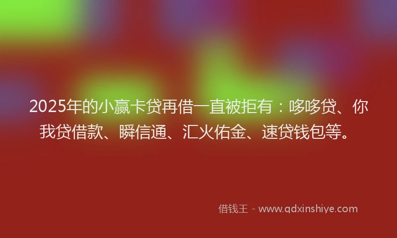 2025年的小赢卡贷再借一直被拒有：哆哆贷、你我贷借款、瞬信通、汇火佑金、速贷钱包等。