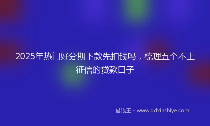 2025年热门好分期下款先扣钱吗，梳理五个不上征信的贷款口子