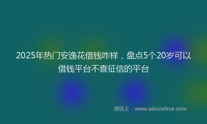 2025年热门安逸花借钱咋样，盘点5个20岁可以借钱平台不查征信的平台