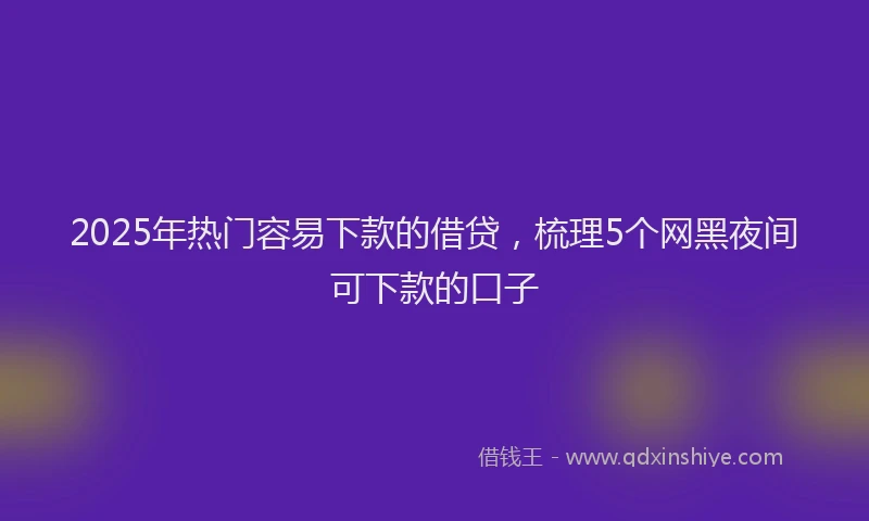 2025年热门容易下款的借贷，梳理5个网黑夜间可下款的口子