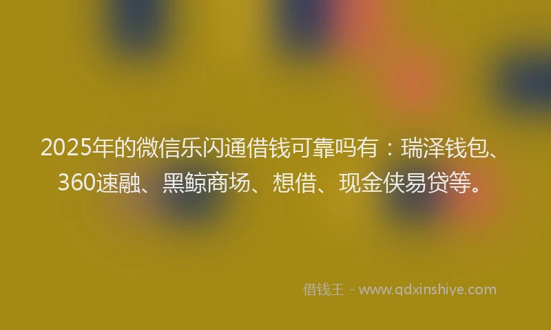 2025年的微信乐闪通借钱可靠吗有：瑞泽钱包、360速融、黑鲸商场、想借、现金侠易贷等。