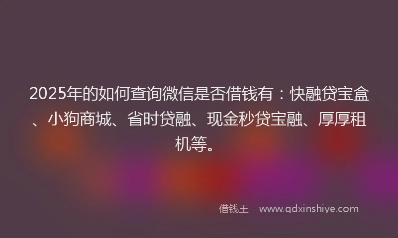 2025年的如何查询微信是否借钱有：快融贷宝盒、小狗商城、省时贷融、现金秒贷宝融、厚厚租机等。