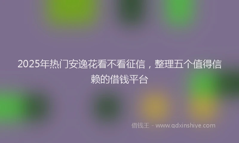 2025年热门安逸花看不看征信，整理五个值得信赖的借钱平台
