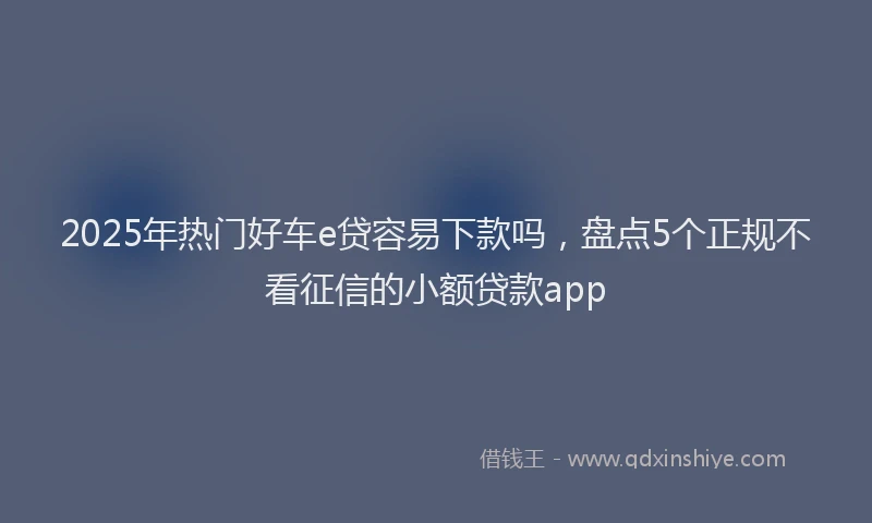 2025年热门好车e贷容易下款吗，盘点5个正规不看征信的小额贷款app