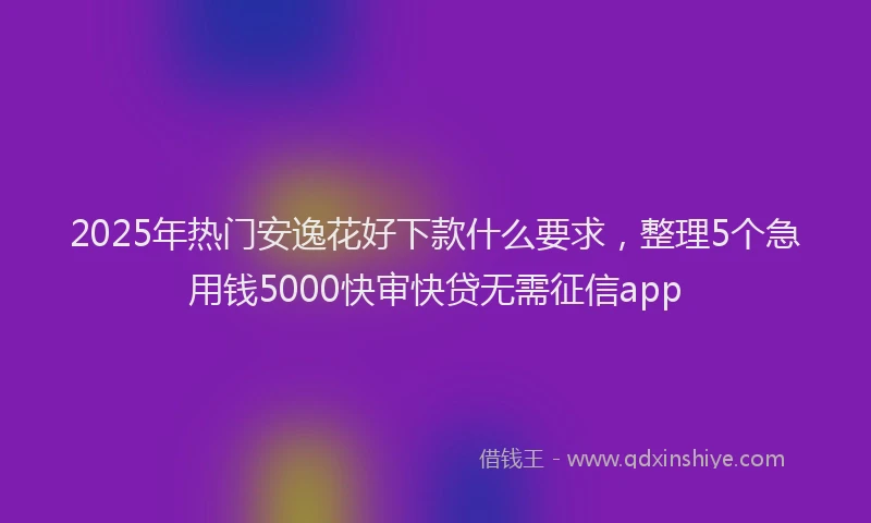 2025年热门安逸花好下款什么要求，整理5个急用钱5000快审快贷无需征信app