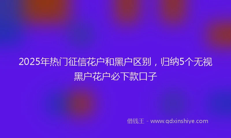 2025年热门征信花户和黑户区别，归纳5个无视黑户花户必下款口子