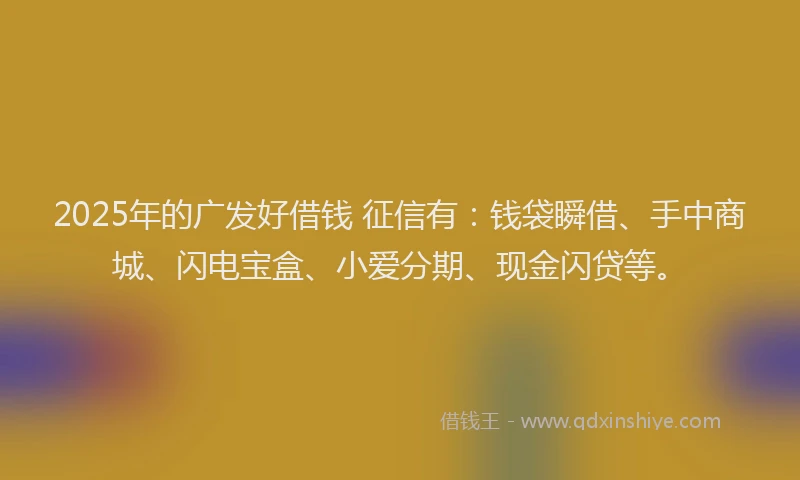 2025年的广发好借钱 征信有：钱袋瞬借、手中商城、闪电宝盒、小爱分期、现金闪贷等。