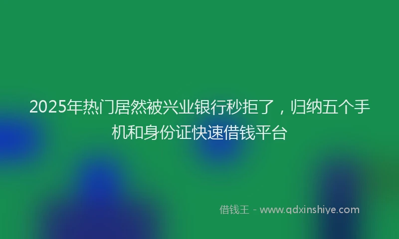 2025年热门居然被兴业银行秒拒了，归纳五个手机和身份证快速借钱平台