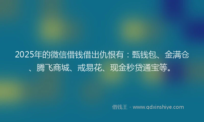 2025年的微信借钱借出仇恨有：甄钱包、金满仓、腾飞商城、戒易花、现金秒贷通宝等。
