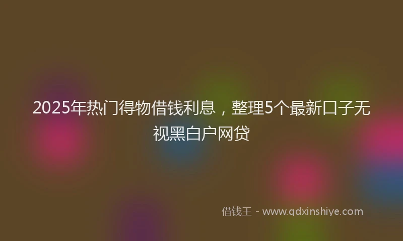2025年热门得物借钱利息，整理5个最新口子无视黑白户网贷