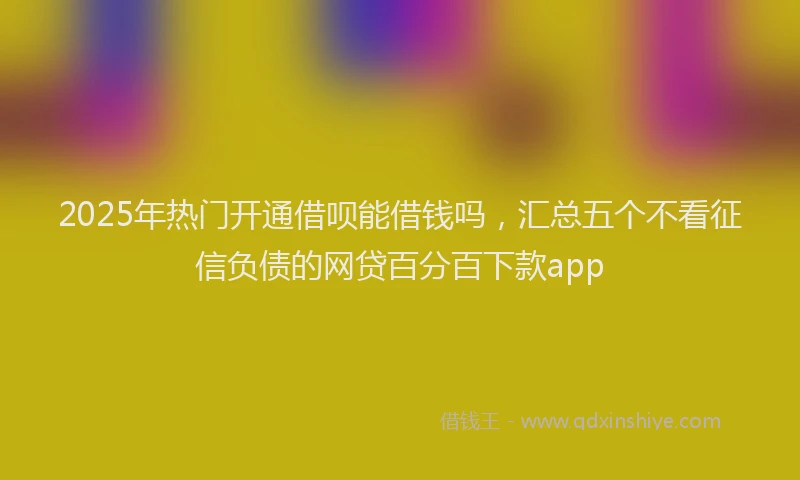 2025年热门开通借呗能借钱吗，汇总五个不看征信负债的网贷百分百下款app