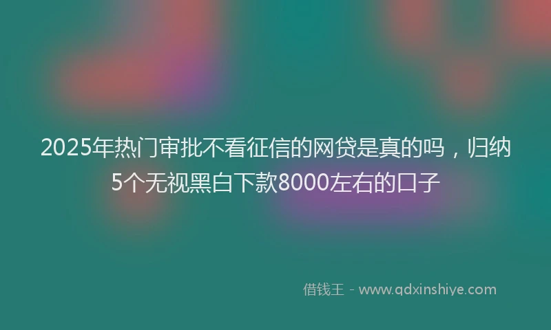 2025年热门审批不看征信的网贷是真的吗，归纳5个无视黑白下款8000左右的口子