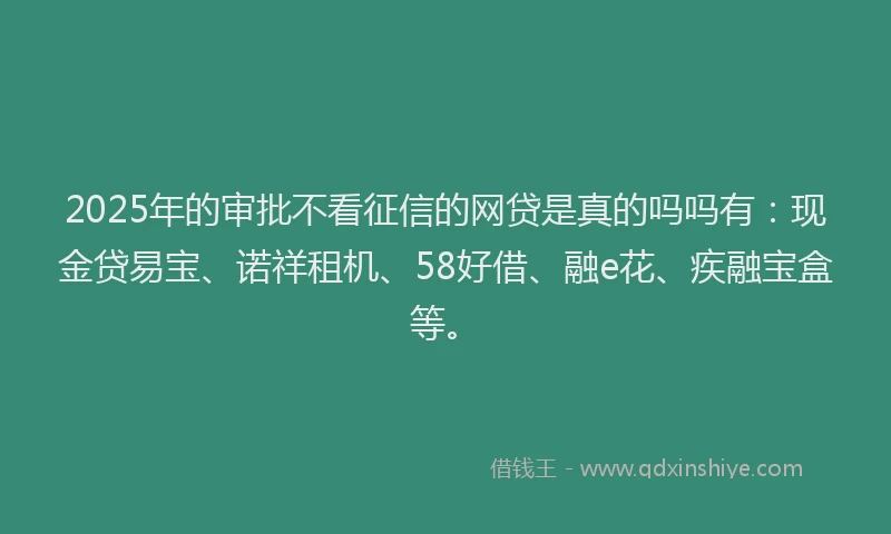 2025年的审批不看征信的网贷是真的吗吗有：现金贷易宝、诺祥租机、58好借、融e花、疾融宝盒等。