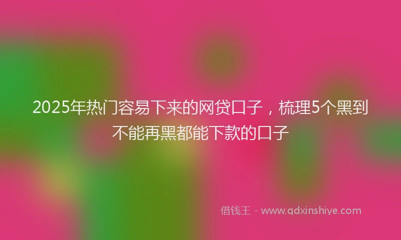 2025年热门容易下来的网贷口子，梳理5个黑到不能再黑都能下款的口子