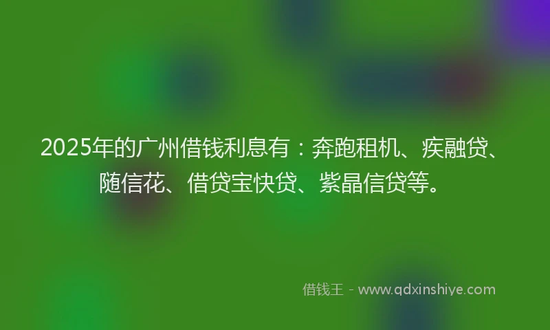 2025年的广州借钱利息有：奔跑租机、疾融贷、随信花、借贷宝快贷、紫晶信贷等。